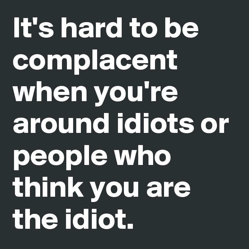 It's hard to be complacent when you're around idiots or people who think you are the idiot.