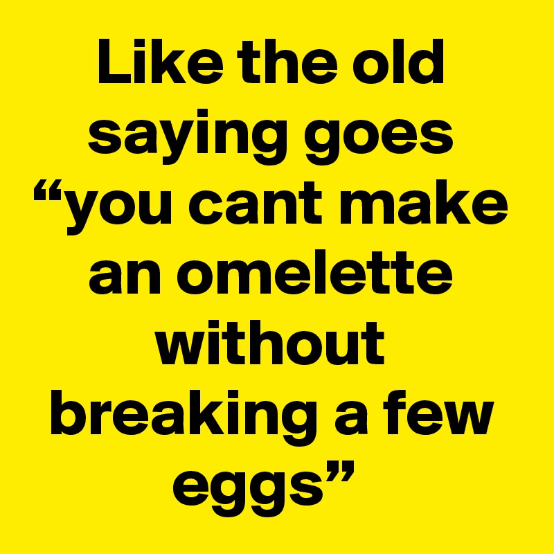 Like the old saying goes “you cant make an omelette without breaking a few eggs” 