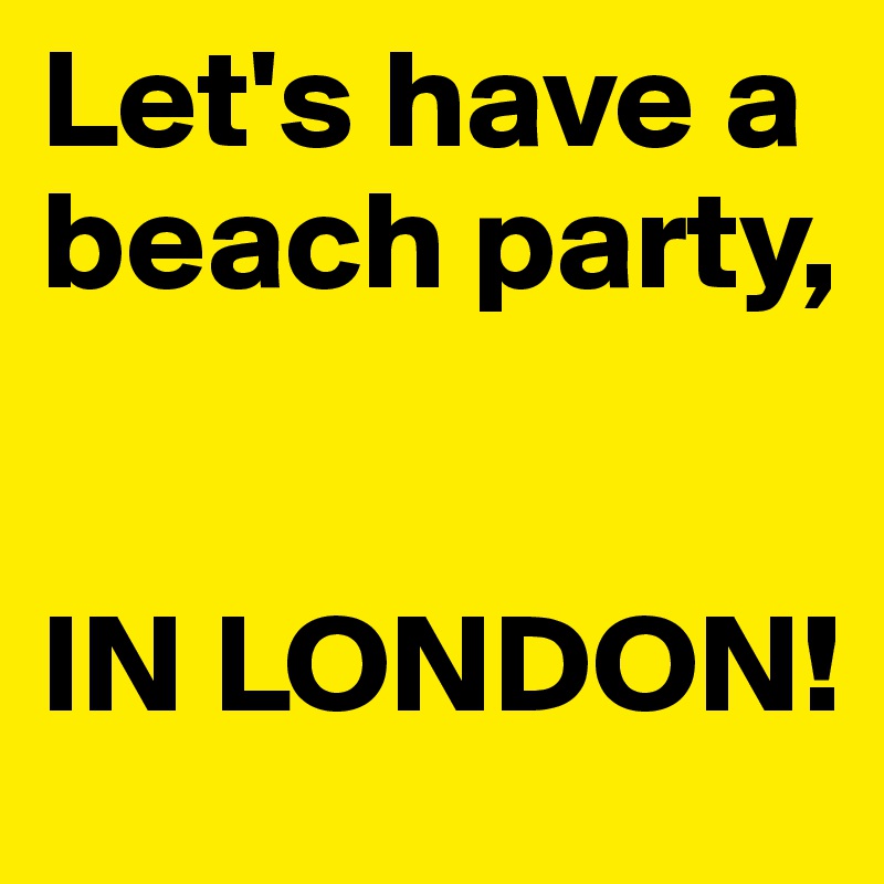 Let's have a beach party,


IN LONDON!