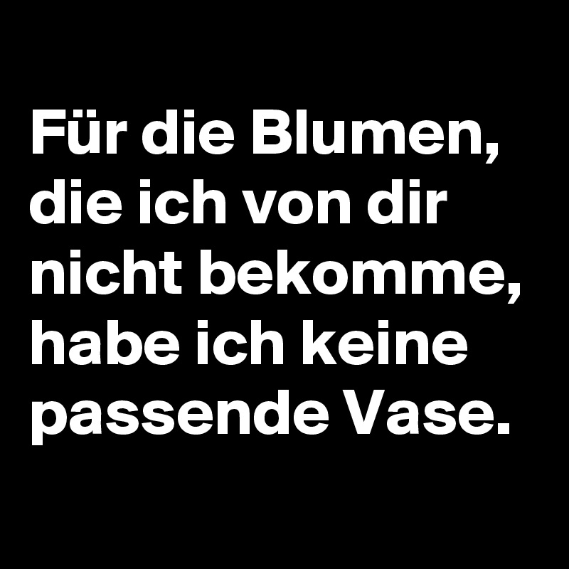 
Für die Blumen, die ich von dir nicht bekomme, habe ich keine passende Vase. 