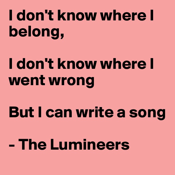 I don't know where I belong, 

I don't know where I went wrong

But I can write a song

- The Lumineers