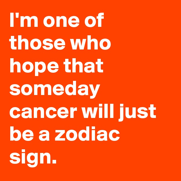 I'm one of those who hope that someday cancer will just be a zodiac sign.