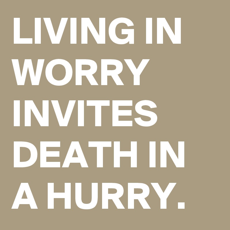 LIVING IN WORRY INVITES DEATH IN A HURRY. 