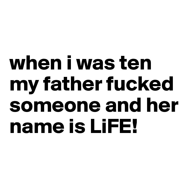 

when i was ten my father fucked someone and her name is LiFE!

