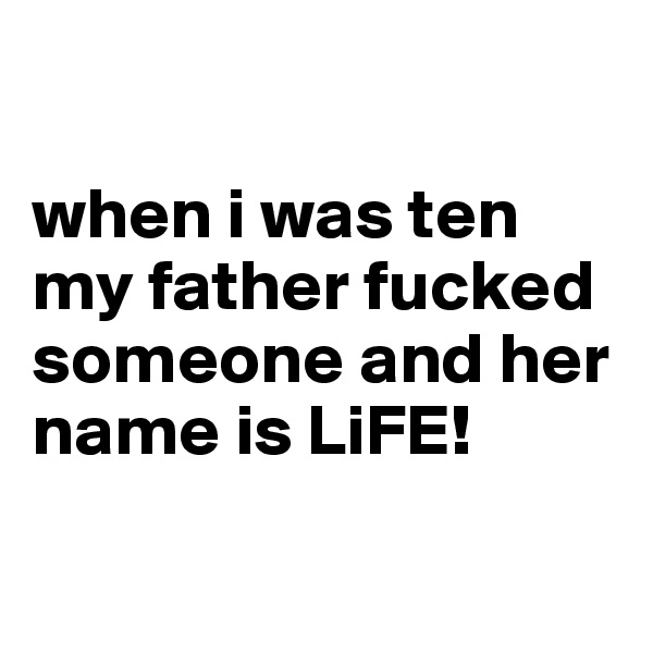 

when i was ten my father fucked someone and her name is LiFE!


