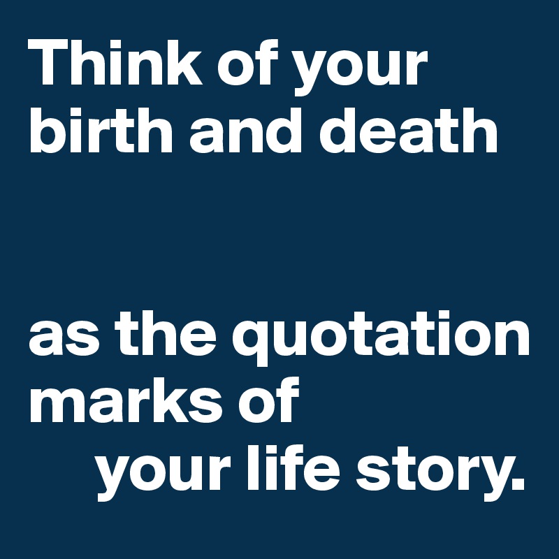 Think of your birth and death


as the quotation marks of 
     your life story.