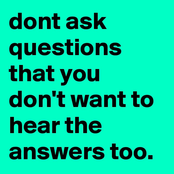 dont ask questions that you don't want to hear the answers too.
