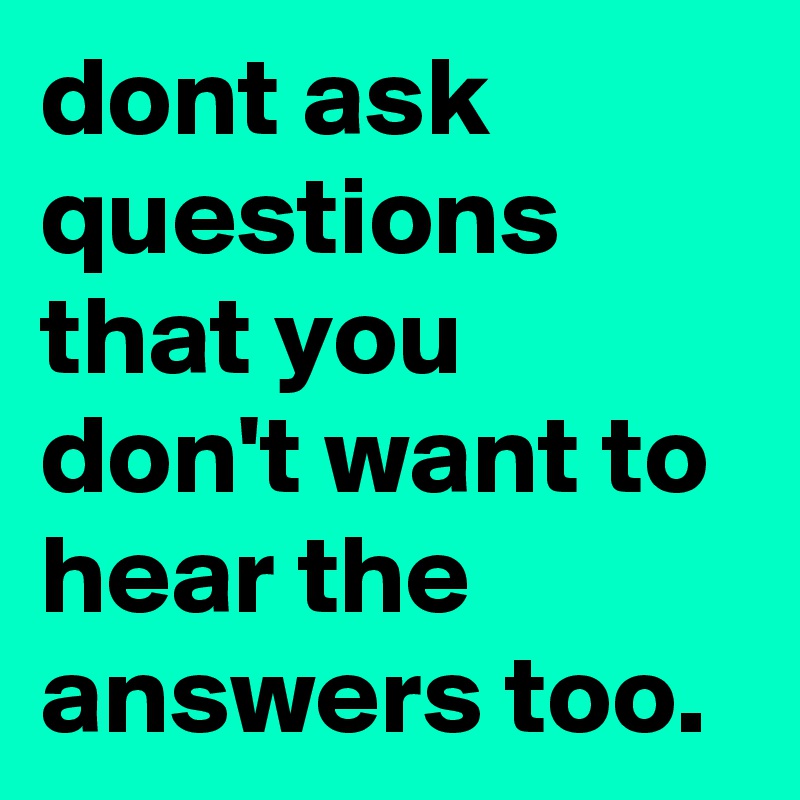 dont ask questions that you don't want to hear the answers too.