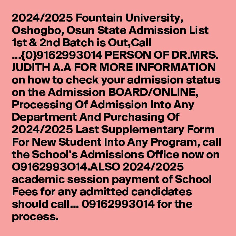 2024/2025 Fountain University, Oshogbo, Osun State Admission List 1st & 2nd Batch is Out,Call ...{0}9162993014 PERSON OF DR.MRS. JUDITH A.A FOR MORE INFORMATION on how to check your admission status on the Admission BOARD/ONLINE, Processing Of Admission Into Any Department And Purchasing Of 2024/2025 Last Supplementary Form For New Student Into Any Program, call the School's Admissions Office now on O9162993O14.ALSO 2024/2025 academic session payment of School Fees for any admitted candidates should call... 09162993014 for the process.