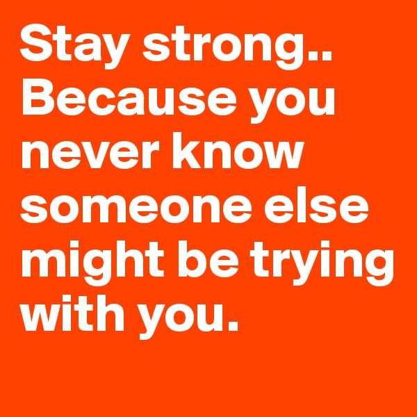 Stay strong.. Because you never know someone else might be trying with you.