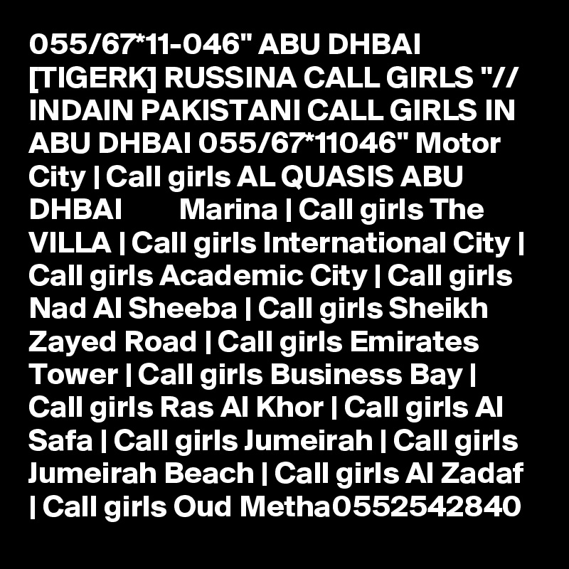 055/67*11-046" ABU DHBAI [TIGERK] RUSSINA CALL GIRLS "// INDAIN PAKISTANI CALL GIRLS IN ABU DHBAI 055/67*11046" Motor City | Call girls AL QUASIS ABU DHBAI         Marina | Call girls The VILLA | Call girls International City | Call girls Academic City | Call girls Nad Al Sheeba | Call girls Sheikh Zayed Road | Call girls Emirates Tower | Call girls Business Bay | Call girls Ras Al Khor | Call girls Al Safa | Call girls Jumeirah | Call girls Jumeirah Beach | Call girls Al Zadaf | Call girls Oud Metha0552542840