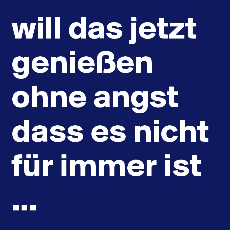 will das jetzt genießen ohne angst dass es nicht für immer ist ... 