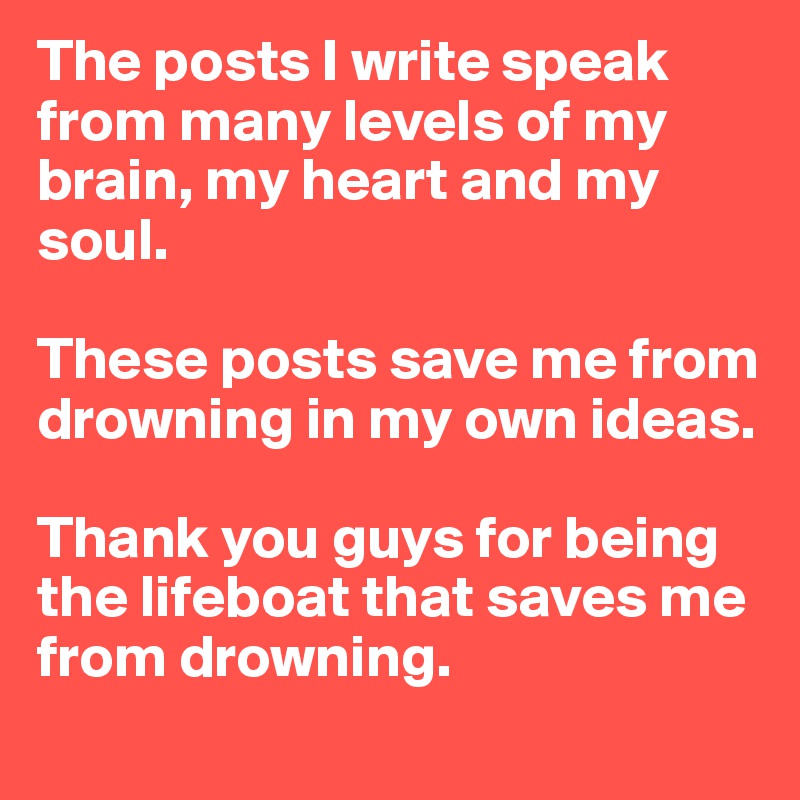 The posts I write speak from many levels of my brain, my heart and my soul. 

These posts save me from drowning in my own ideas. 

Thank you guys for being the lifeboat that saves me from drowning. 