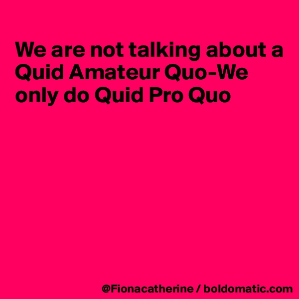 
We are not talking about a
Quid Amateur Quo-We
only do Quid Pro Quo






