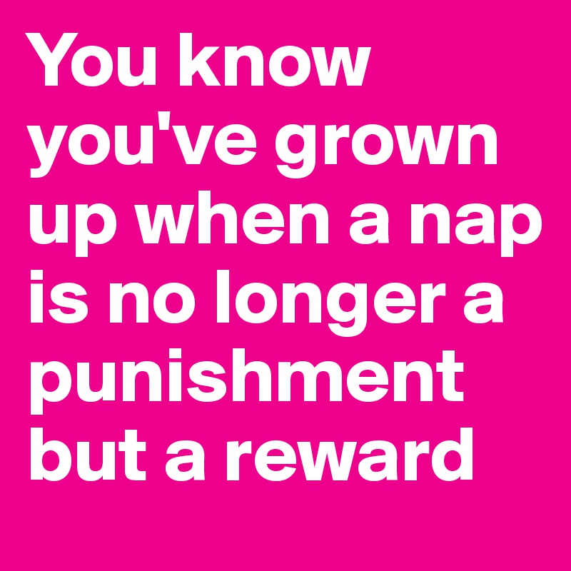 You know you've grown up when a nap is no longer a punishment but a reward