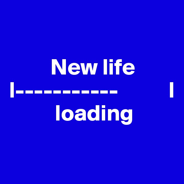 

         New life 
l-----------           l
          loading 


