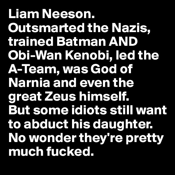 Liam Neeson. 
Outsmarted the Nazis, trained Batman AND Obi-Wan Kenobi, led the A-Team, was God of Narnia and even the great Zeus himself. 
But some idiots still want to abduct his daughter. 
No wonder they're pretty much fucked.  