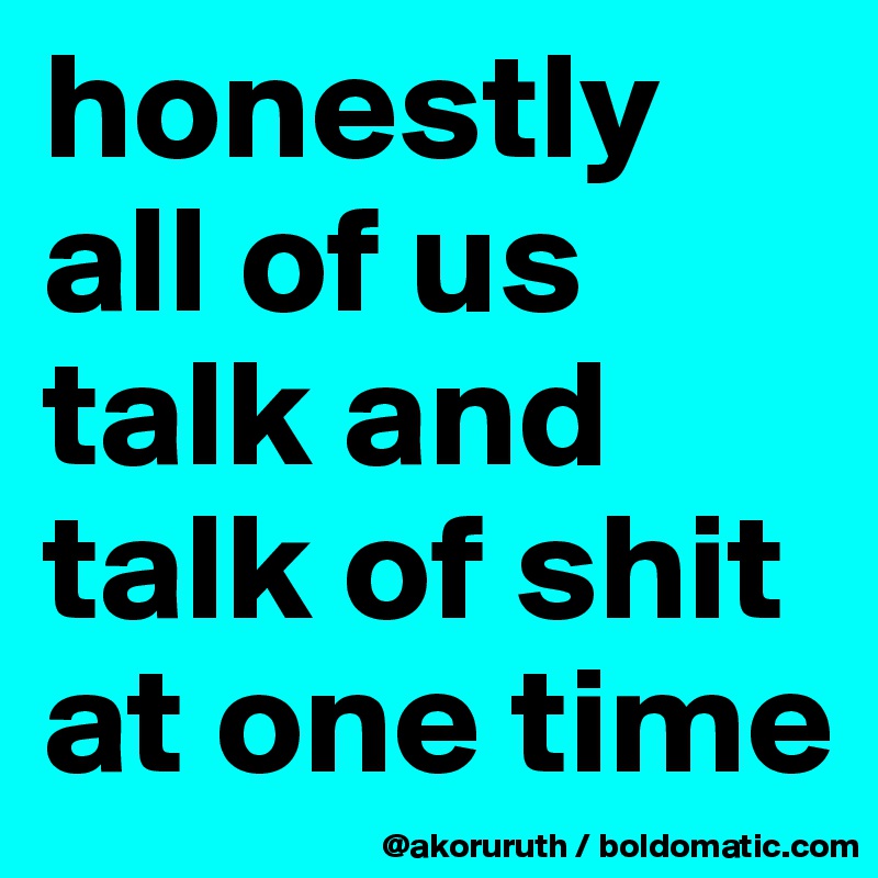honestly all of us talk and talk of shit at one time