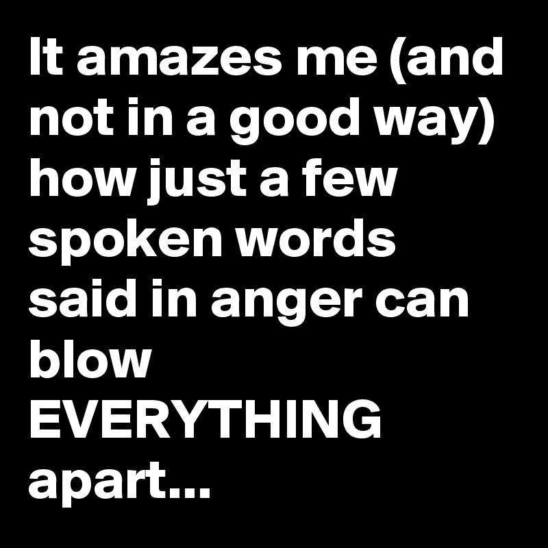 It amazes me (and not in a good way)
how just a few spoken words said in anger can blow EVERYTHING
apart... 