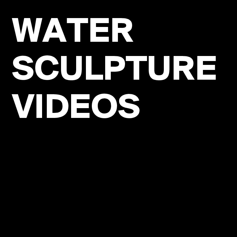 WATER
SCULPTURE VIDEOS