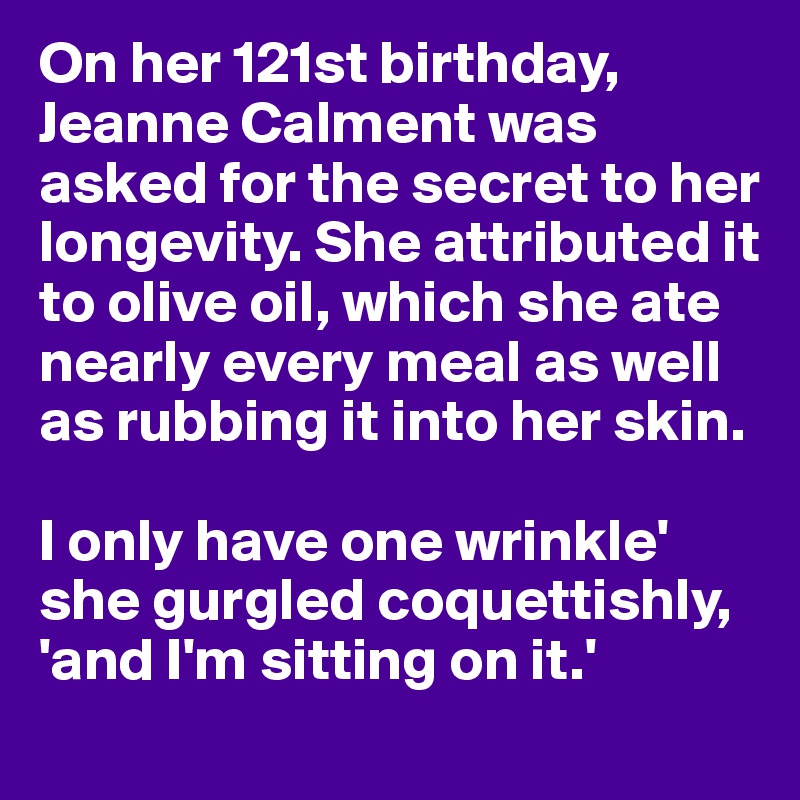 On her 121st birthday, Jeanne Calment was asked for the secret to her longevity. She attributed it to olive oil, which she ate nearly every meal as well as rubbing it into her skin.

I only have one wrinkle' she gurgled coquettishly, 'and I'm sitting on it.'