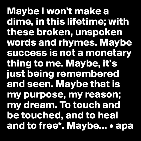 Maybe I won't make a dime, in this lifetime; with these broken, unspoken words and rhymes. Maybe success is not a monetary thing to me. Maybe, it's just being remembered and seen. Maybe that is my purpose, my reason; my dream. To touch and be touched, and to heal and to free*. Maybe... • apa