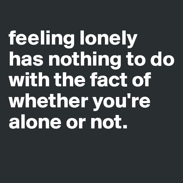
feeling lonely has nothing to do with the fact of whether you're alone or not.
