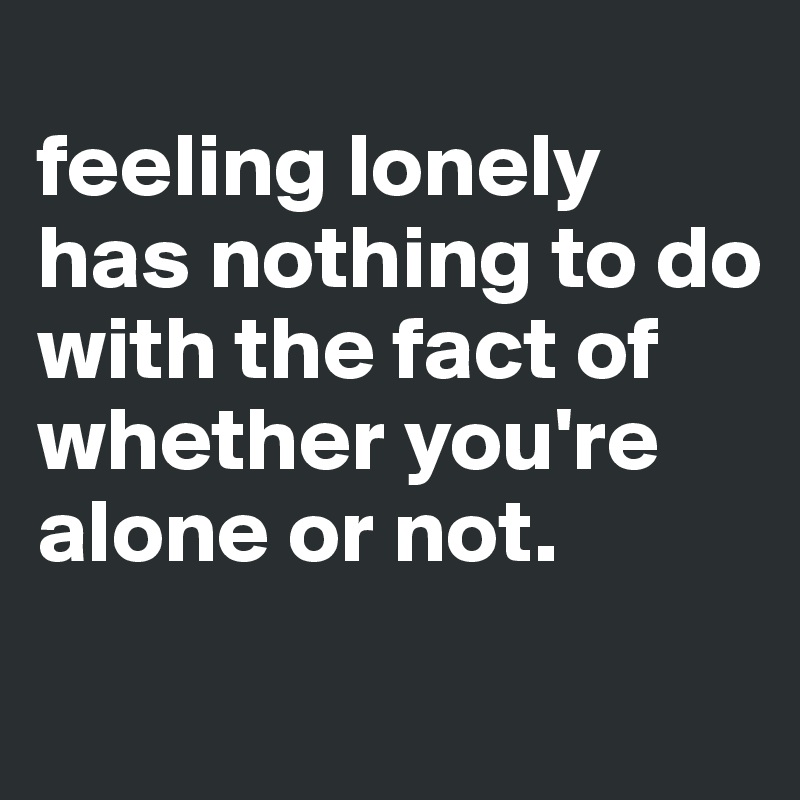 
feeling lonely has nothing to do with the fact of whether you're alone or not.
