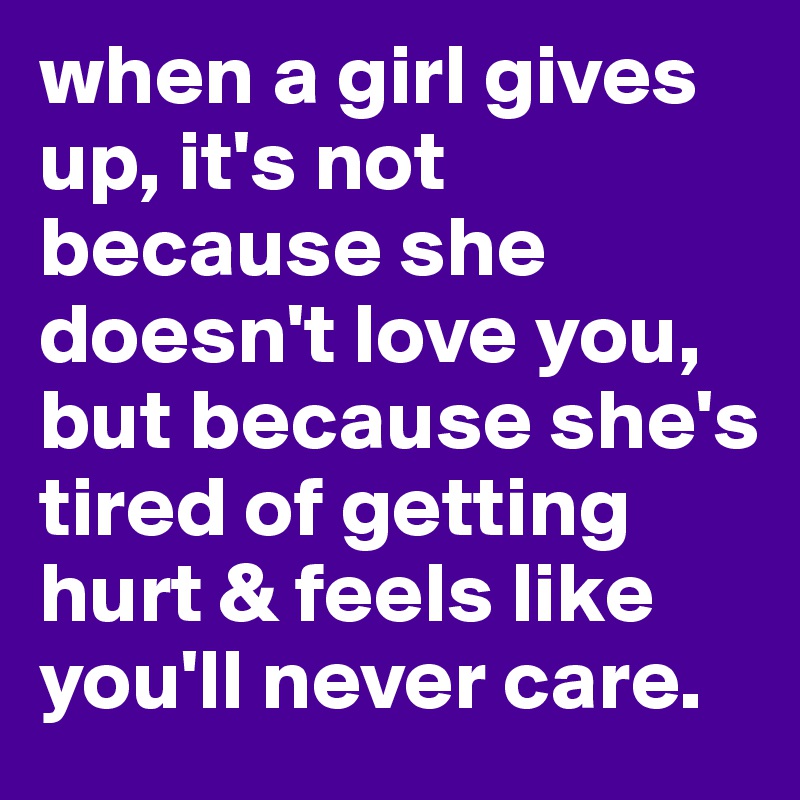 when a girl gives up, it's not because she doesn't love you, but because she's tired of getting hurt & feels like you'll never care. 