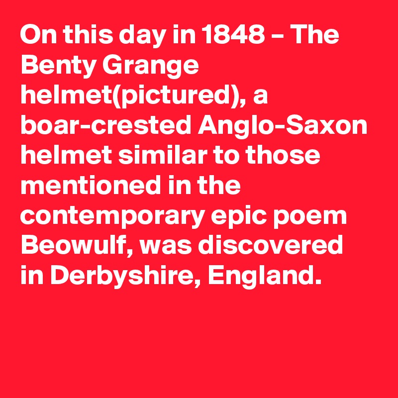 On this day in 1848 – The Benty Grange helmet(pictured), a boar-crested Anglo-Saxon helmet similar to those mentioned in the contemporary epic poem Beowulf, was discovered in Derbyshire, England.