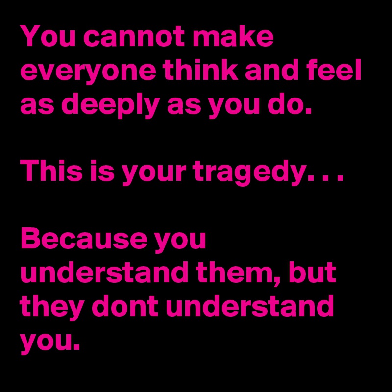 You cannot make everyone think and feel as deeply as you do.

This is your tragedy. . . 

Because you understand them, but they dont understand you.