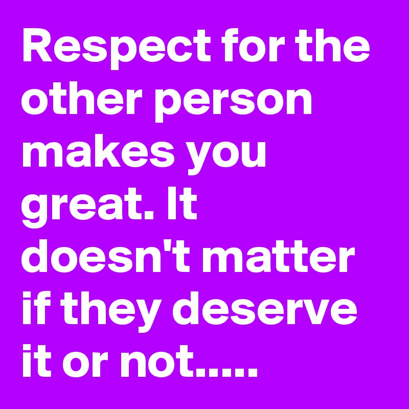 Respect for the other person makes you great. It doesn't matter if they deserve it or not.....