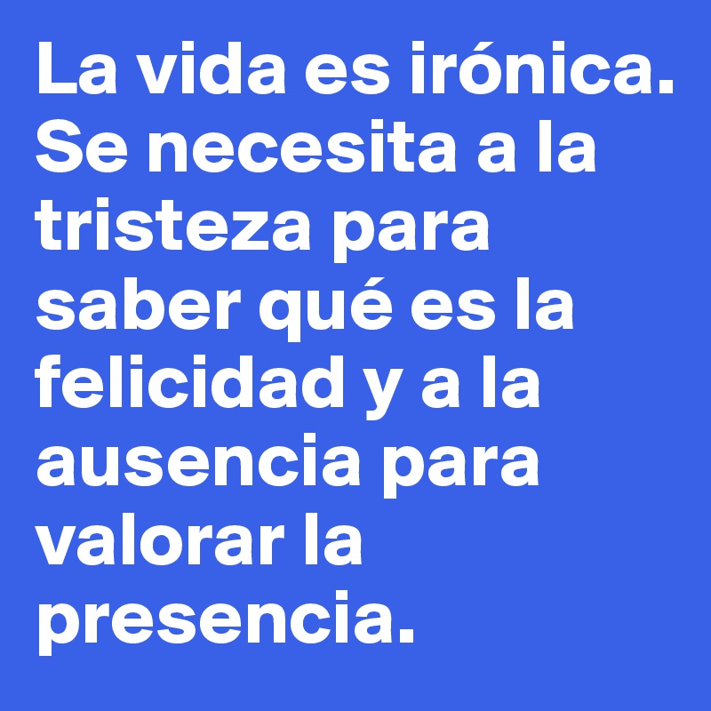 La vida es irónica. Se necesita a la tristeza para saber qué es la felicidad y a la ausencia para valorar la presencia.