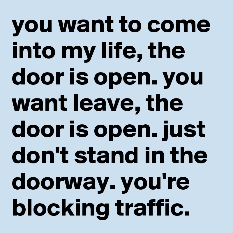 you want to come into my life, the door is open. you want leave, the door is open. just don't stand in the doorway. you're blocking traffic.