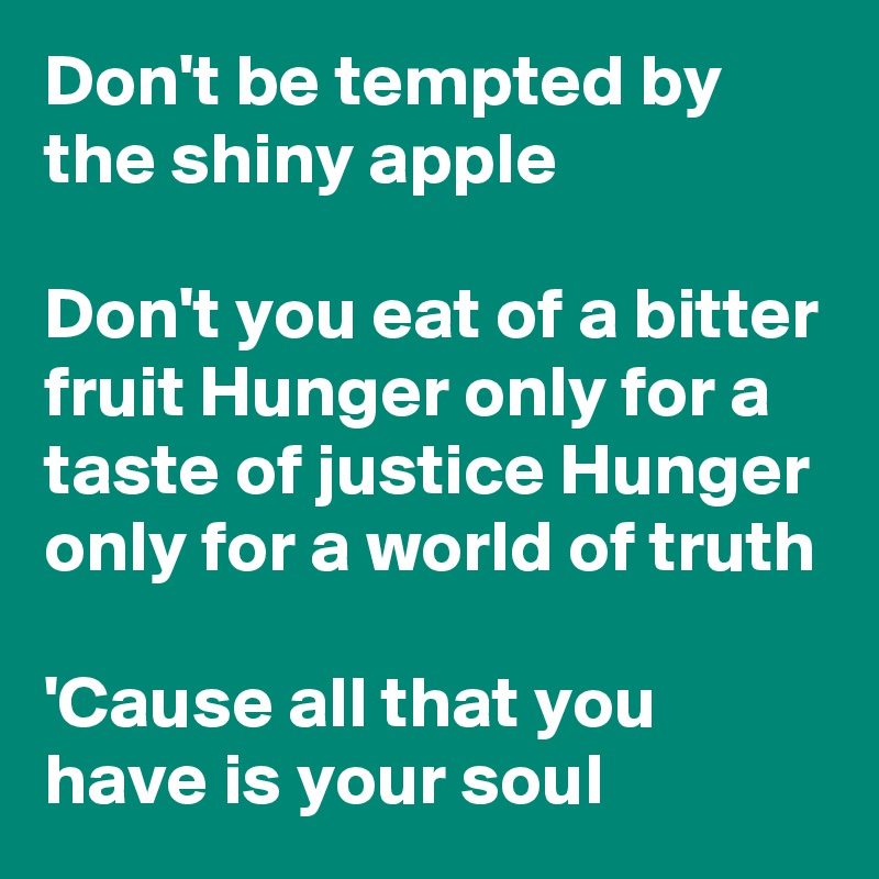 Don't be tempted by the shiny apple

Don't you eat of a bitter fruit Hunger only for a taste of justice Hunger only for a world of truth

'Cause all that you have is your soul