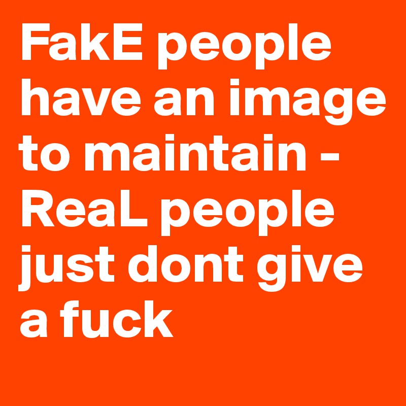 FakE people have an image to maintain - ReaL people just dont give a fuck