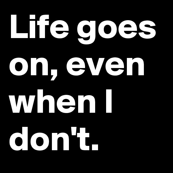 Life goes on, even when I don't.