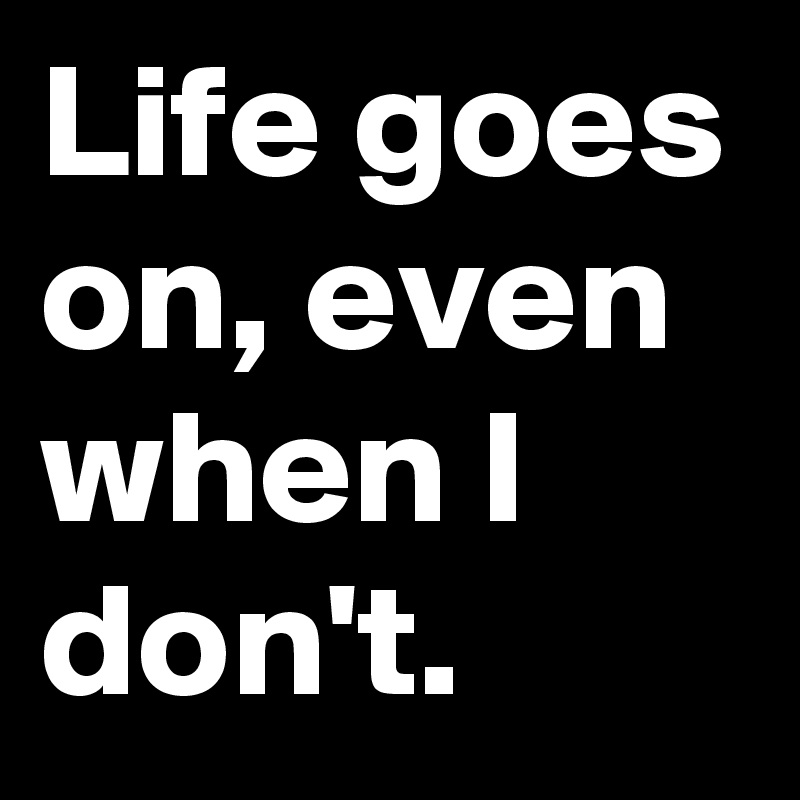 Life goes on, even when I don't.