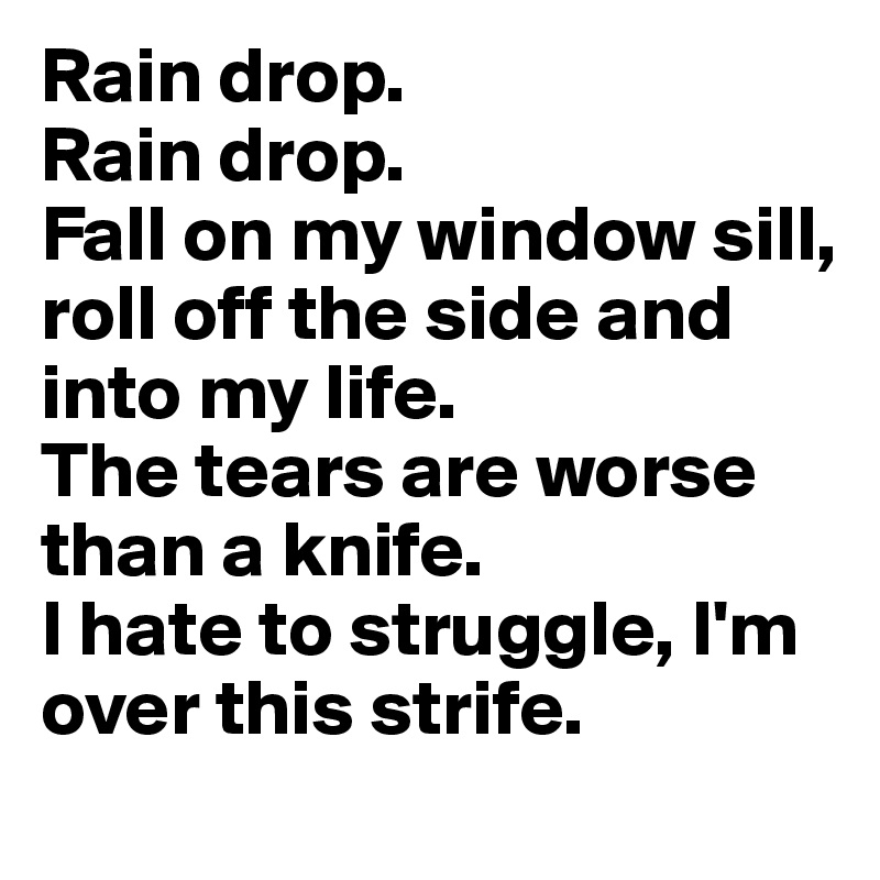 Rain drop.
Rain drop.
Fall on my window sill,
roll off the side and into my life.
The tears are worse than a knife.
I hate to struggle, I'm over this strife.