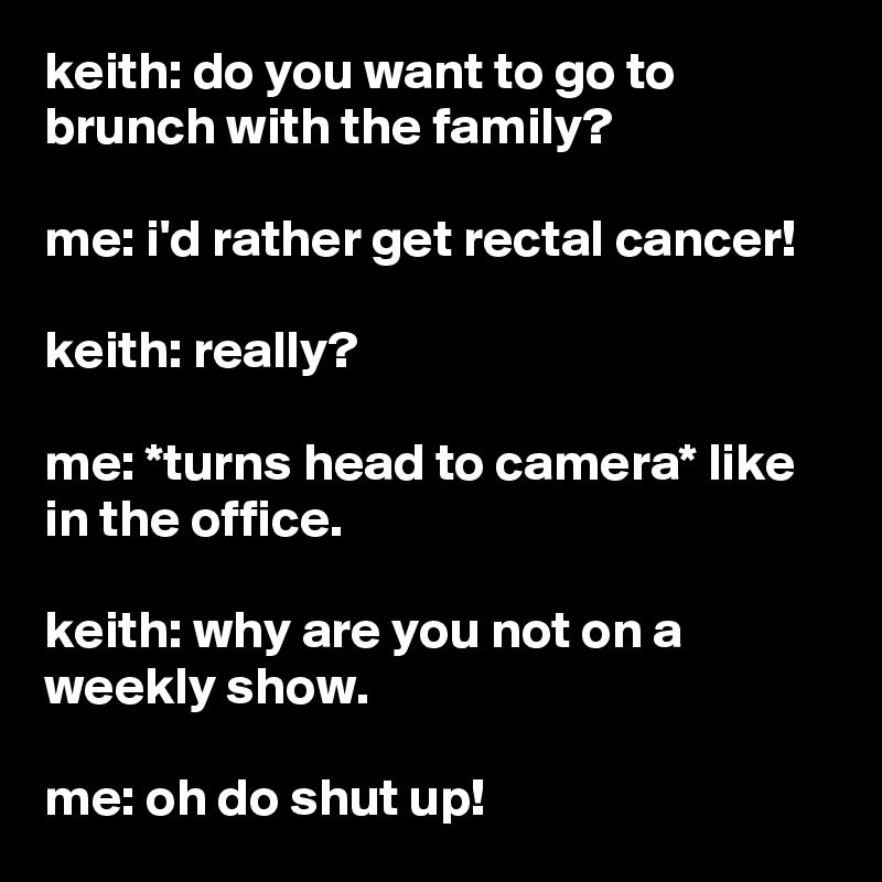 keith: do you want to go to brunch with the family?

me: i'd rather get rectal cancer!

keith: really?

me: *turns head to camera* like in the office.

keith: why are you not on a weekly show.

me: oh do shut up!