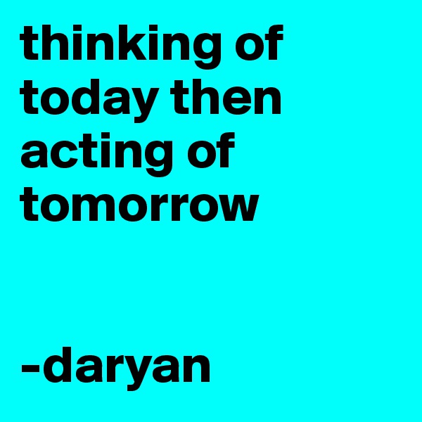 thinking of today then acting of tomorrow 


-daryan