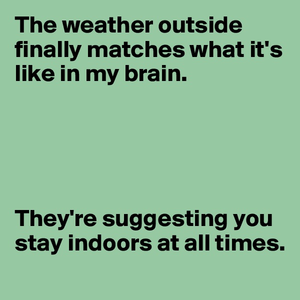 The weather outside finally matches what it's like in my brain.





They're suggesting you stay indoors at all times.