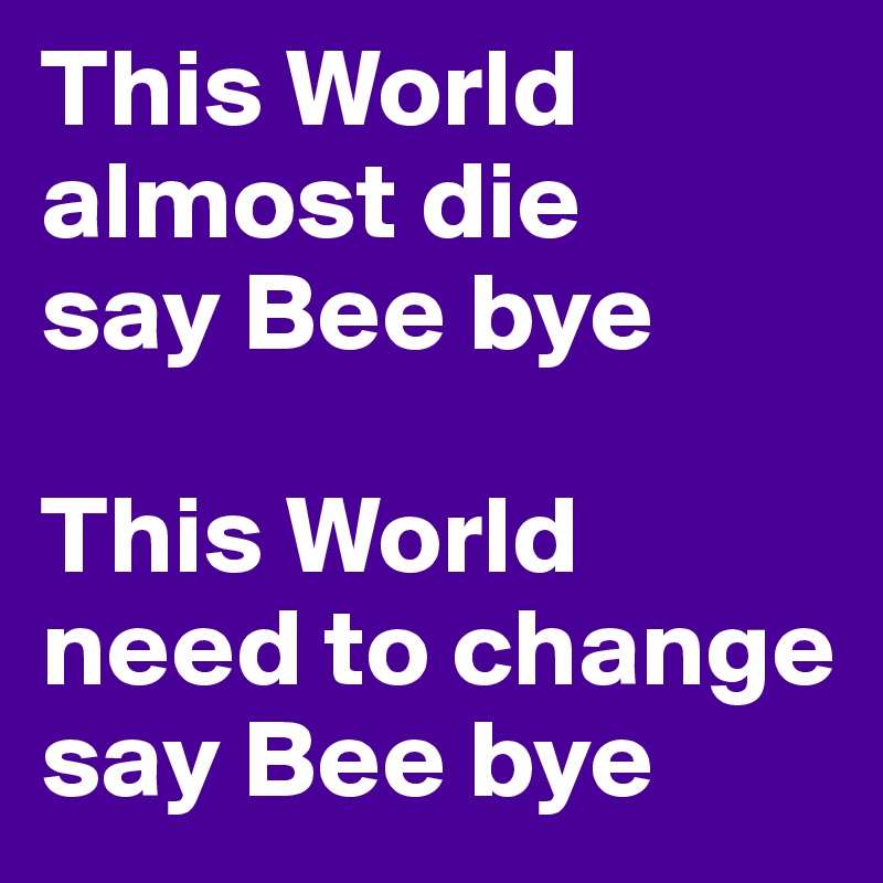 This World almost die
say Bee bye

This World need to change  say Bee bye