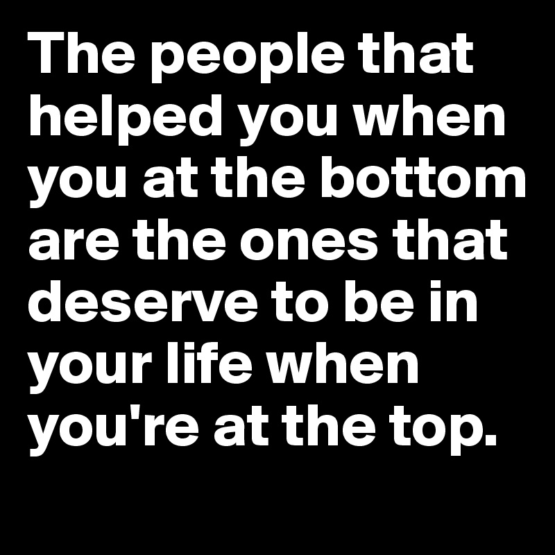 The people that helped you when you at the bottom are the ones that deserve to be in your life when you're at the top.