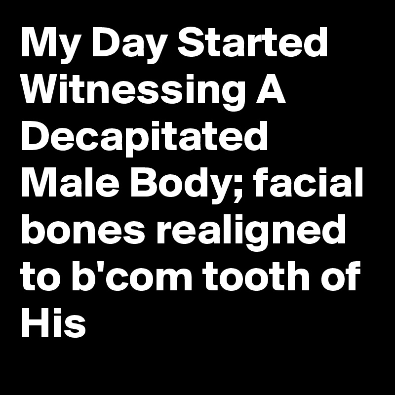 My Day Started Witnessing A Decapitated Male Body; facial bones realigned to b'com tooth of His