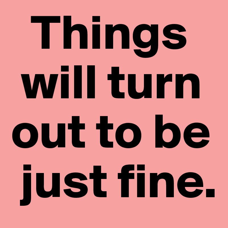   Things 
 will turn out to be                          
 just fine.