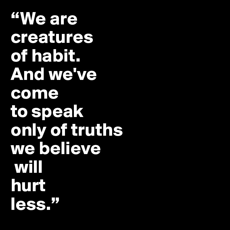 “We are 
creatures
of habit.
And we've 
come 
to speak 
only of truths 
we believe
 will 
hurt 
less.”