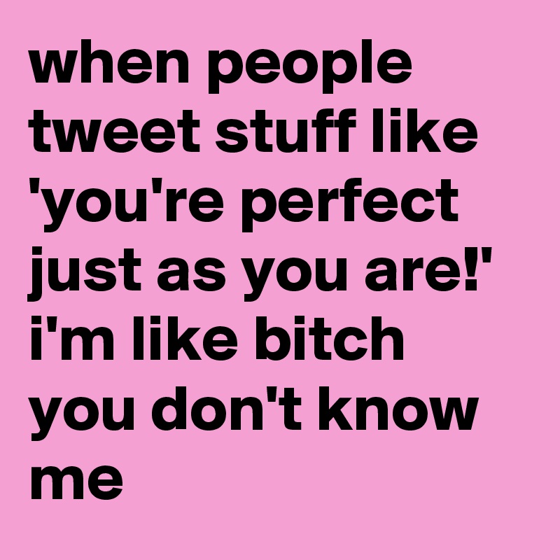 when people tweet stuff like 'you're perfect just as you are!' i'm like bitch you don't know me