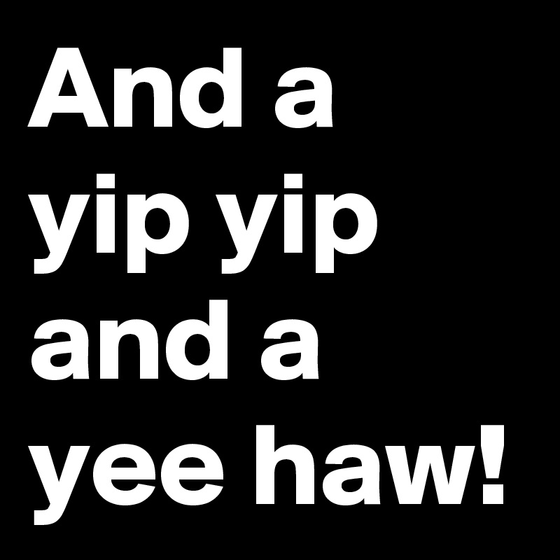 And a yip yip and a yee haw!