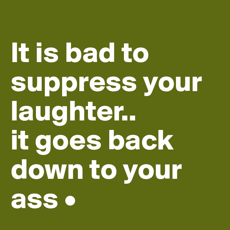 
It is bad to suppress your laughter..
it goes back down to your ass •